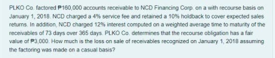 PLKO Co. factored P160,000 accounts receivable to NCD Financing Corp on a with recourse basis on
January 1, 2018. NCD charged a 4% service fee and retained a 10% holdback to cover expected sales
returns, In addition, NCD charged 12% interest computed on a weighted average time to maturity of the
receivables of 73 days over 365 days. PLKO Co. determines that the recourse obligation has a fair
value of P3,000. How much is the loss on sale of receivables recognized on January 1, 2018 assuming
the factoring was made on a casual basis?
