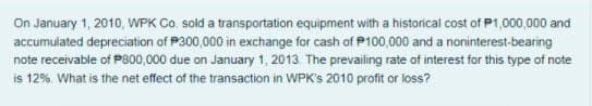 On January 1, 2010, WPK Co. sold a transportation equipment with a historical cost of P1,000,000 and
accumulated depreciation of P300,000 in exchange for cash of P100,000 and a noninterest-bearing
note receivable of P800,000 due on January 1, 2013. The prevailing rate of interest for this type of note
is 12%. What is the net effect of the transaction in WPK's 2010 profit or loss?
