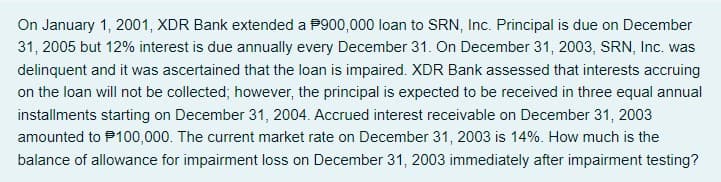 On January 1, 2001, XDR Bank extended a P900,000 loan to SRN, Inc. Principal is due on December
31, 2005 but 12% interest is due annually every December 31. On December 31, 2003, SRN, Inc. was
delinquent and it was ascertained that the loan is impaired. XDR Bank assessed that interests accruing
on the loan will not be collected; however, the principal is expected to be received in three equal annual
installments starting on December 31, 2004. Accrued interest receivable on December 31, 2003
amounted to P100,000. The current market rate on December 31, 2003 is 14%. How much is the
balance of allowance for impairment loss on December 31, 2003 immediately after impairment testing?

