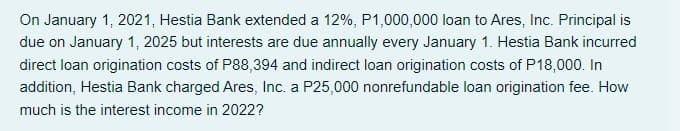 On January 1, 2021, Hestia Bank extended a 12%, P1,000,000 loan to Ares, Inc. Principal is
due on January 1, 2025 but interests are due annually every January 1. Hestia Bank incurred
direct loan origination costs of P88,394 and indirect loan origination costs of P18,000. In
addition, Hestia Bank charged Ares, Inc. a P25,000 nonrefundable loan origination fee. How
much is the interest income in 2022?
