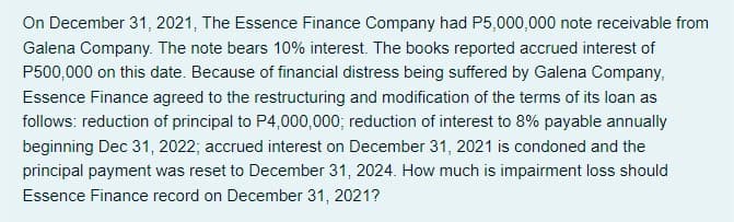 On December 31, 2021, The Essence Finance Company had P5,000,000 note receivable from
Galena Company. The note bears 10% interest. The books reported accrued interest of
P500,000 on this date. Because of financial distress being suffered by Galena Company,
Essence Finance agreed to the restructuring and modification of the terms of its loan as
follows: reduction of principal to P4,000,000; reduction of interest to 8% payable annually
beginning Dec 31, 2022; accrued interest on December 31, 2021 is condoned and the
principal payment was reset to December 31, 2024. How much is impairment loss should
Essence Finance record on December 31, 2021?
