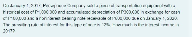 On January 1, 2017, Persephone Company sold a piece of transportation equipment with a
historical cost of P1,000,000 and accumulated depreciation of P300,000 in exchange for cash
of P100,000 and a noninterest-bearing note receivable of P800,000 due on January 1, 2020.
The prevailing rate of interest for this type of note is 12%. How much is the interest income in
2017?

