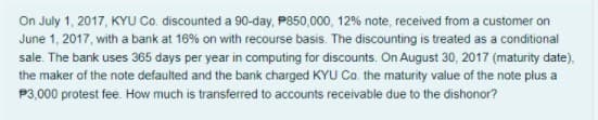 On July 1, 2017, KYU Co. discounted a 90-day, P850,000, 12% note, received from a customer on
June 1, 2017, with a bank at 16% on with recourse basis. The discounting is treated as a conditional
sale. The bank uses 365 days per year in computing for discounts. On August 30, 2017 (maturity date),
the maker of the note defaulted and the bank charged KYU Co. the maturity value of the note plus a
P3,000 protest fee. How much is transferred to accounts receivable due to the dishonor?
