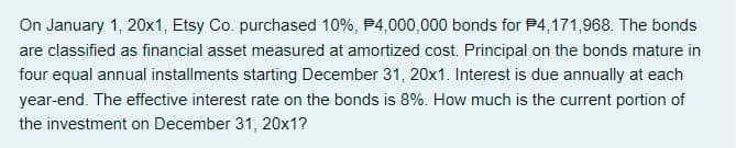 On January 1, 20x1, Etsy Co. purchased 10%, P4,000,000 bonds for P4,171,968. The bonds
are classified as financial asset measured at amortized cost. Principal on the bonds mature in
four equal annual installments starting December 31, 20x1. Interest is due annually at each
year-end. The effective interest rate on the bonds is 8%. How much is the current portion of
the investment on December 31, 20x1?
