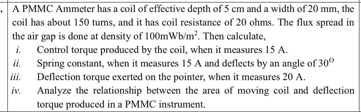 A PMMC Ammeter has a coil of effective depth of 5 cm and a width of 20 mm, the
coil has about 150 turns, and it has coil resistance of 20 ohms. The flux spread in
the air gap is done at density of 100mWb/m². Then calculate,
Control torque produced by the coil, when it measures 15 A.
Spring constant, when it measures 15 A and deflects by an angle of 30°
iii.
i.
ii.
Deflection torque exerted on the pointer, when it measures 20 A.
iv.
Analyze the relationship between the area of moving coil and deflection
torque produced in a PMMC instrument.
