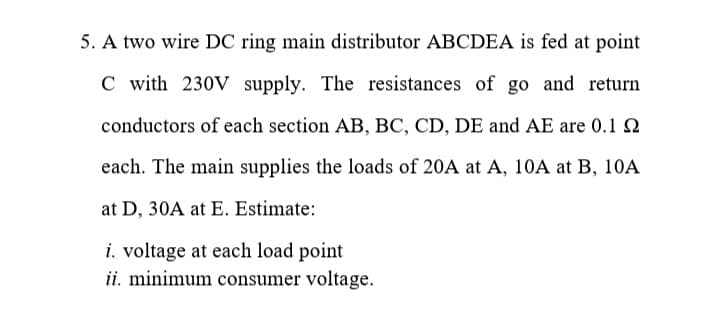 5. A two wire DC ring main distributor ABCDEA is fed at point
C with 230V supply. The resistances of go and return
conductors of each section AB, BC, CD, DE and AE are 0.1 2
each. The main supplies the loads of 20A at A, 10A at B, 10A
at D, 30A at E. Estimate:
i. voltage at each load point
ii. minimum consumer voltage.
