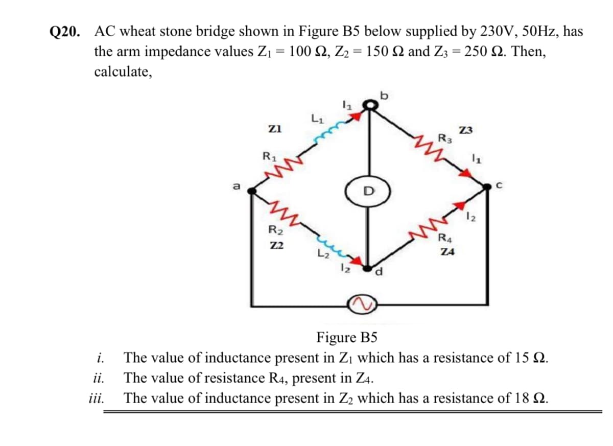 Q20. AC wheat stone bridge shown in Figure B5 below supplied by 230V, 50HZ, has
the arm impedance values Zj = 100 2, Z2 = 150 and Z3 = 250 Q. Then,
calculate,
Z3
R3
z1
R1
a
12
R2
R4
Z4
Z2
L2
12
Figure B5
The value of inductance present in Zı which has a resistance of 15 Q.
ii. The value of resistance R4, present in Z4.
The value of inductance present in Z2 which has a resistance of 18 Q.
i.
iii.
