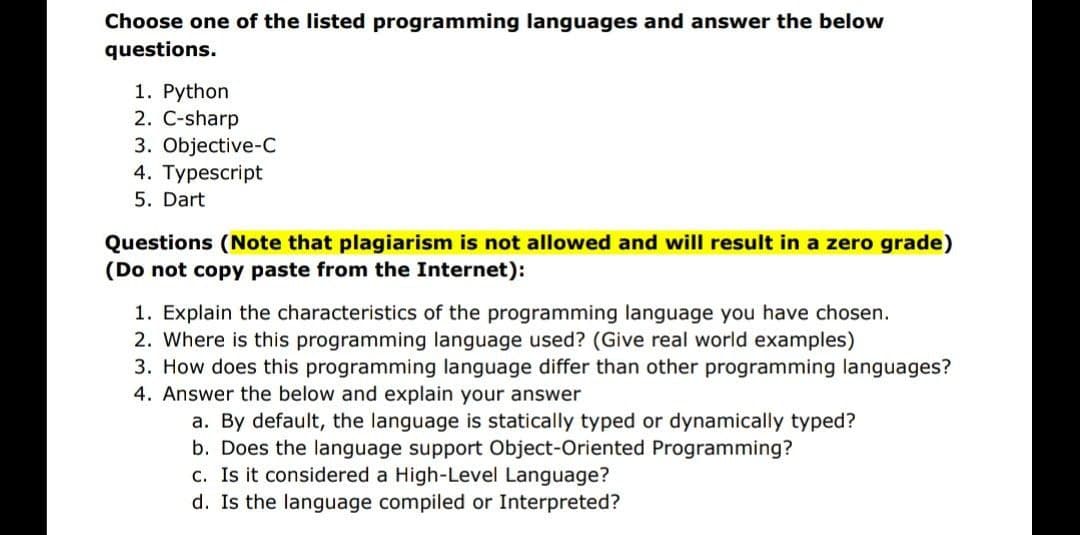 Choose one of the listed programming languages and answer the below
questions.
1. Python
2. C-sharp
3. Objective-C
4. Typescript
5. Dart
Questions (Note that plagiarism is not allowed and will result in a zero grade)
(Do not copy paste from the Internet):
1. Explain the characteristics of the programming language you have chosen.
2. Where is this programming language used? (Give real world examples)
3. How does this programming language differ than other programming languages?
4. Answer the below and explain your answer
a. By default, the language is statically typed or dynamically typed?
b. Does the language support Object-Oriented Programming?
c. Is it considered a High-Level Language?
d. Is the language compiled or Interpreted?
