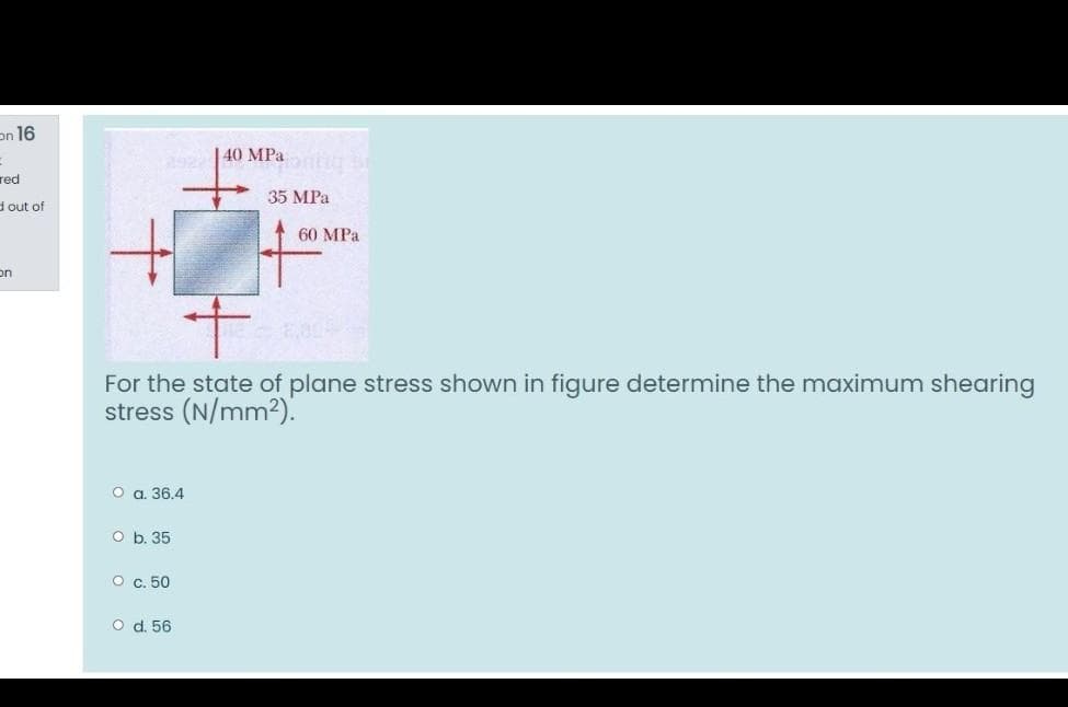 on 16
|40 MPa SE
292
red
35 MPa
dout of
60 MPa
on
For the state of plane stress shown in figure determine the maximum shearing
stress (N/mm2).
O a. 36.4
O b. 35
о с. 50
O d. 56
