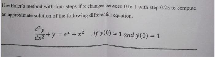 Use Euler's method with four steps if x changes between 0 to 1 with step 0.25 to compute
an approximate solution of the following differential equation.
d²y
+ y = ex + x2 if y(0) = 1 and y(0) = 1
dx2
%3D
