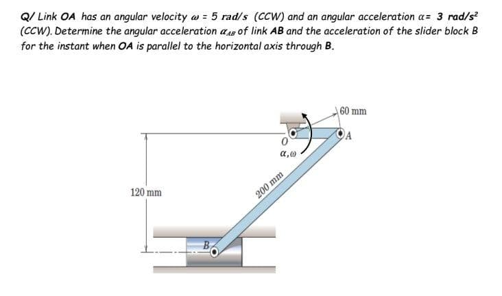 Q/ Link OA has an angular velocity w = 5 rad/s (CCW) and an angular acceleration a= 3 rad/s
(CCW). Determine the angular acceleration ap of link AB and the acceleration of the slider block B
for the instant when OA is parallel to the horizontal axis through B.
60 mm
a,0
120 mm
200 mm

