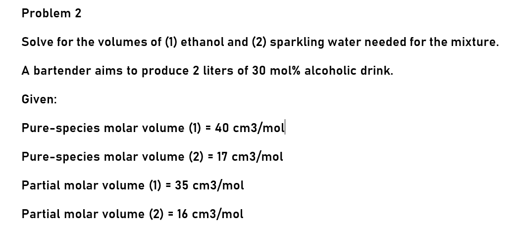 Problem 2
Solve for the volumes of (1) ethanol and (2) sparkling water needed for the mixture.
A bartender aims to produce 2 liters of 30 mol% alcoholic drink.
Given:
Pure-species molar volume (1) = 40 cm3/mol
Pure-species molar volume (2) = 17 cm3/mol
Partial molar volume (1) = 35 cm3/mol
Partial molar volume (2) = 16 cm3/mol
