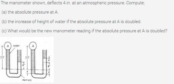 The manometer shown, deflects 4 in. at an atmospheric pressure. Compute;
(a) the absolute pressure at A.
(b) the increase of height of water if the absolute pressure at A is doubled.
(c) What would be the new manometer reading if the absolute pressure at A is doubled?
witter
35
memury

