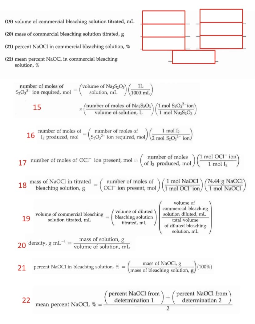 (19) volume of commercial bleaching solution titrated, mL
(20) mass of commercial bleaching solution titrated, g
(21) percent NaOCI in commercial bleaching solution, %
(22) mean percent NaOCl in commercial bleaching
solution, %
number of moles of
(volume of Na2S2O3
IL
S20,2- ion required, mol
solution, mL
1000 mL
(number of moles of NazS2O3\/1 mol S2O,2-ion
volume of solution, L
15
1 mol NazS2O3
number of moles of
16
1 mol I2
S2O32- ion required, mol/2 mol S2O, ion,
number of moles of
Iz produced, mol
I mol OCI ion'
1 mol I2
number of moles
17 number of moles of OCI ion present, mol =
= (of 2 produced, mol
mass of NaOCl in titrated
18
bleaching solution, g
1 mol NaOCl
1 mol OCI ion/1 mol NaOCI
number of moles of
(74.44 g NaOCI
%3D
OCI" ion present, mol
volume of
commercial bleaching
solution diluted, mL
total volume
of diluted bleaching
solution, mL
volume of diluted
volume of commercial bleaching
19
bleaching solution
titrated, mL
solution titrated, mL
mass of solution, g
-1
20 density, g mL
volume of solution, mL
mass of NaOCI, g
mass of bleaching solution, g,
21
percent NaOCl in bleaching solution, % =
(100%)
percent NaOCl from
determination 1
percent NaOCI from
determination 2
22
mean percent NaOCI, % =
2
