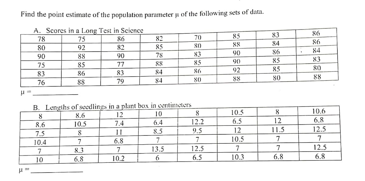 Find the point estimate of the population parameter u of the following sets of data.
A. Scores in a Long Test in Science
78
83
75
86
85
82
70
84
88
80
92
82
85
80
90
86
90
88
90
83
78
85
90
75
85
85
77
88
92
85
86
83
86
83
84
76
88
80
88
79
84
80
B. Lengths of seedlings in a plant box in centimeters
12
10.5
8
8
8.6
10
8
7.4
12.2
6.5
8.6
10.5
6.4
12
11
7.5
8.5
12
8
9.5
11.5
10.4
6.8
7
7
7
10.5
7
8.3
7
13.5
12.5
7
7
10
6.8
10.2
6
6.5
10.3
6.8
μ==
86
86
84
83
80
88
10.6
6.8
12.5
7
12.5
6.8