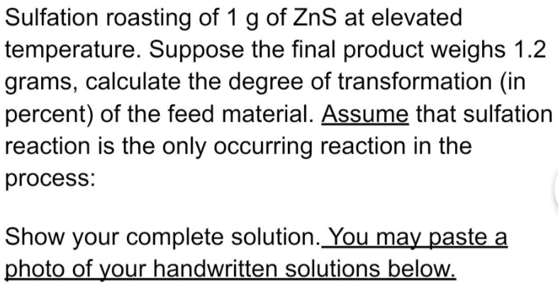 Sulfation roasting of 1 g of ZnS at elevated
temperature. Suppose the final product weighs 1.2
grams, calculate the degree of transformation (in
percent) of the feed material. Assume that sulfation
reaction is the only occurring reaction in the
process:
Show your complete solution. You may paste a
photo of your handwritten solutions below.
