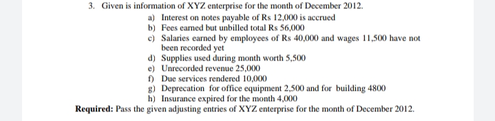 3. Given is information of XYZ enterprise for the month of December 2012.
a) Interest on notes payable of Rs 12,000 is accrued
b) Fees eamed but unbilled total Rs 56,000
c) Salaries earned by employees of Rs 40,000 and wages 11,500 have not
been recorded yet
d) Supplies used during month worth 5,500
e) Unrecorded revenue 25,000
f) Due services rendered 10,000
g) Deprecation for office equipment 2,500 and for building 4800
h) Insurance expired for the month 4,000
Required: Pass the given adjusting entries of XYZ enterprise for the month of December 2012.
