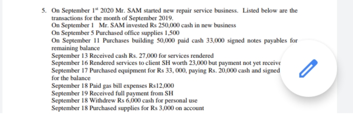5. On September 1“ 2020 Mr. SAM started new repair service business. Listed below are the
transactions for the month of September 2019.
On September 1 Mr. SAM invested Rs 250,000 cash in new business
On September 5 Purchased office supplies 1,500
On September 11 Purchases building 50,000 paid cash 33,000 signed notes payables for
remaining balance
September 13 Received cash Rs. 27,000 for services rendered
September 16 Rendered services to client SH worth 23,000 but payment not yet receive
September 17 Purchased equipment for Rs 33, 000, paying Rs. 20,000 cash and signed
for the balance
September 18 Paid gas bill expenses Rs12,000
September 19 Received full payment from SH
September 18 Withdrew Rs 6,000 cash for personal use
September 18 Purchased supplies for Rs 3,000 on account
