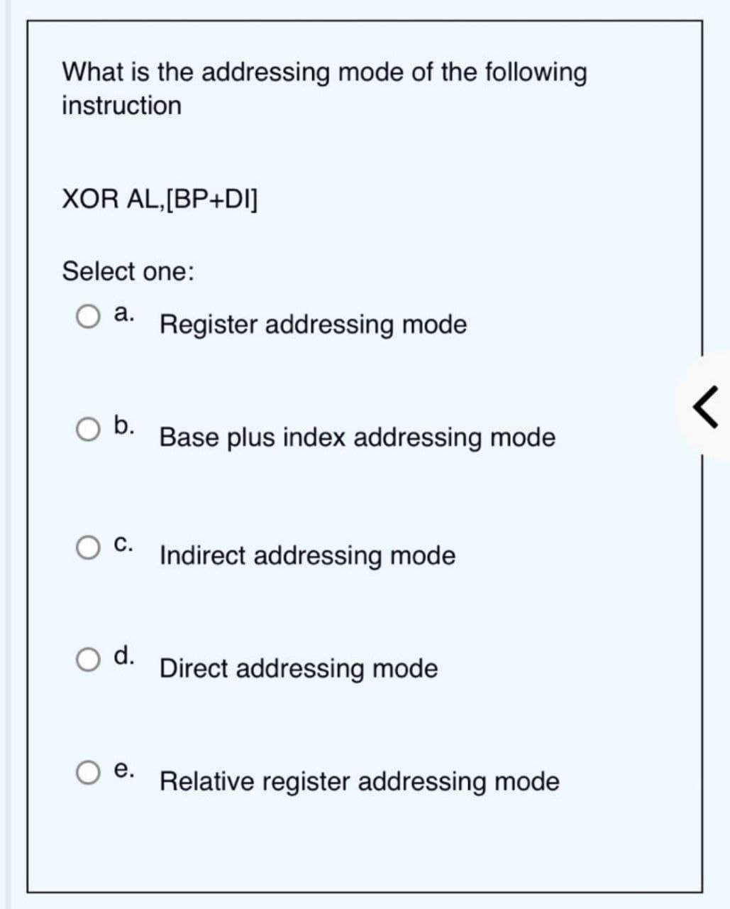 What is the addressing mode of the following
instruction
XOR AL,[BP+DI]
Select one:
a.
b.
C.
d.
e.
Register addressing mode
Base plus index addressing mode
Indirect addressing mode
Direct addressing mode
Relative register addressing mode