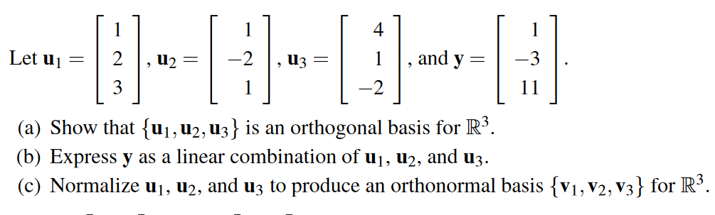 1
Let u₁=
=
U₂ =
U3 =
1.
and y
3
3
1
(a) Show that {u₁, U2, U3} is an orthogonal basis for R³.
(b) Express y as a linear combination of u₁, u2, and u3.
(c) Normalize u₁, u2, and u3 to produce an orthonormal basis {V₁, V2, V3} for R³.