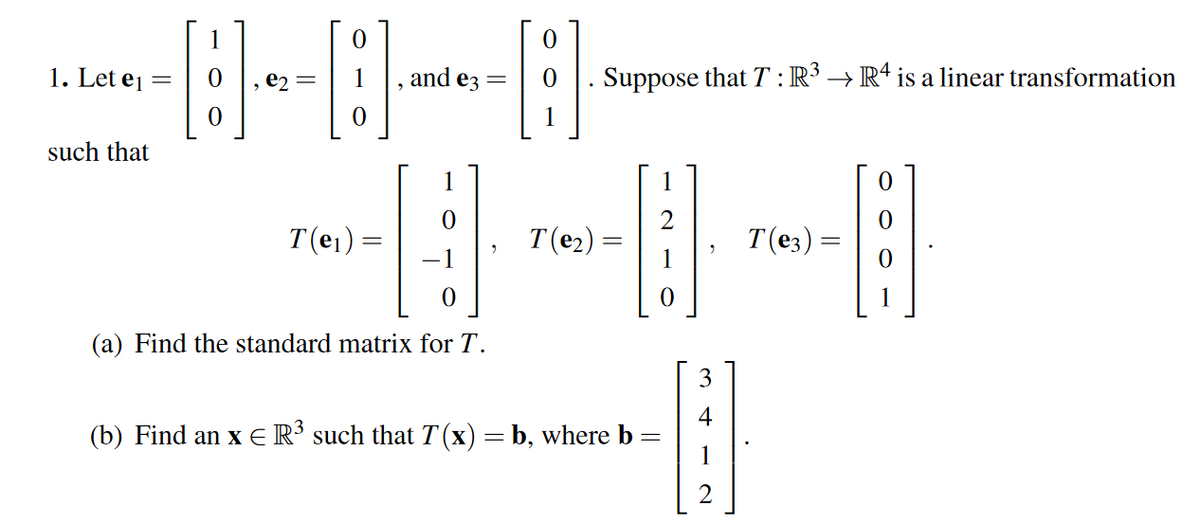 1. Let ej
and e3
Suppose that T : R³ → R* is a linear transformation
such that
1
1
T(e1)
T(e2) =
T(e3) =
(a) Find the standard matrix for T.
3
(b) Find an x ER' such that T(x) = b, where b =
1
2
