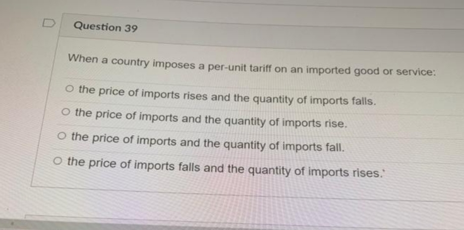 Question 39
When a country imposes a per-unit tariff on an imported good or service:
O the price of imports rises and the quantity of imports falls.
O the price of imports and the quantity of imports rise.
O the price of imports and the quantity of imports fall.
O the price of imports falls and the quantity of imports rises.