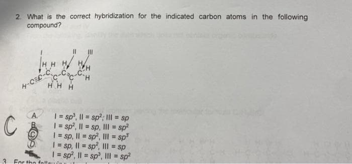 2. What is the correct hybridization for the indicated carbon atoms in the following
compound?
HHHH
CH
HHH
| = sp³, || = sp²; III = sp
| = sp2, || = sp, II = sp²
1 = sp, || = sp², III = sp³
1 = sp, || = sp², III = sp
1 = sp², || = sp³, III = sp²
C
3
H-CEC-C
CA
For the fallet