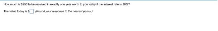 How
much is $250 to be received in exactly one year worth to you today if the interest rate is 20%?
The value today is $. (Round your response to the nearest penny.)