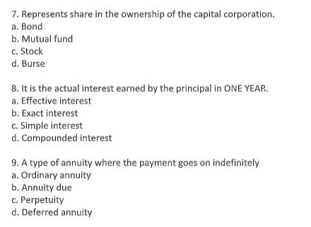 7. Represents share in the ownership of the capital corporation.
а. Bond
b. Mutual fund
c. Stock
d. Burse
8. It is the actual interest earned by the principal in ONE YEAR.
a. Effective interest
b. Exact interest
c. Simple interest
d. Compounded interest
9. A type of annuity where the payment goes on indefinitely
a. Ordinary annuity
b. Annuity due
c. Perpetuity
d. Deferred annuity
