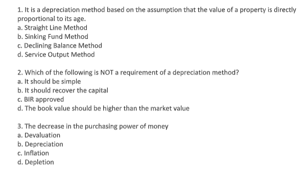 1. It is a depreciation method based on the assumption that the value of a property is directly
proportional to its age.
a. Straight Line Method
b. Sinking Fund Method
c. Declining Balance Method
d. Service Output Method
2. Which of the following is NOT a requirement of a depreciation method?
a. It should be simple
b. It should recover the capital
c. BIR approved
d. The book value should be higher than the market value
3. The decrease in the purchasing power of money
a. Devaluation
b. Depreciation
c. Inflation
d. Depletion

