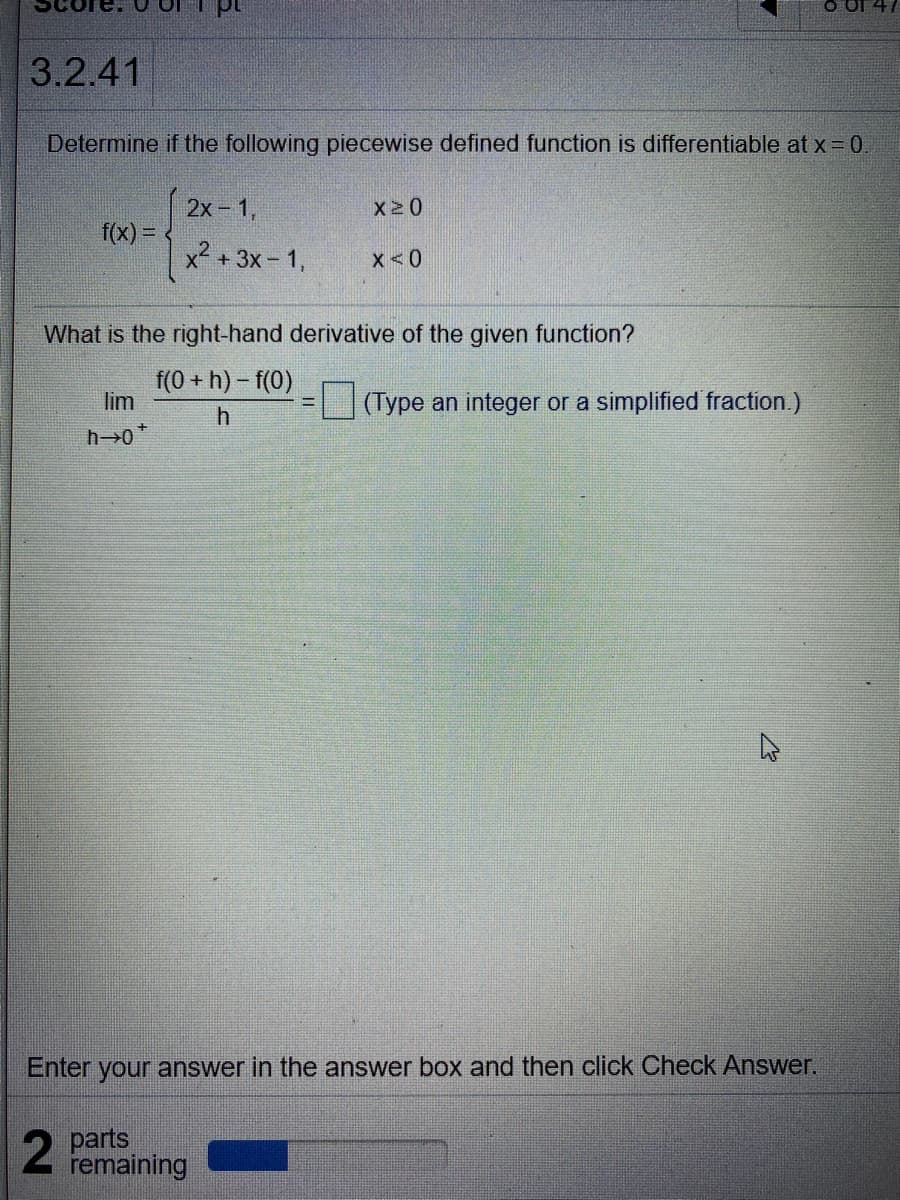 3.2.41
Determine if the following piecewise defined function is differentiable at x = 0
2х - 1,
X20
f(x) =
x? + 3x-1,
x < 0
What is the right-hand derivative of the given function?
f(0 + h) – f(0)
lim
(Type an integer or a simplified fraction.)
Enter your answer in the answer box and then click Check Answer.
2 parts
remaining
