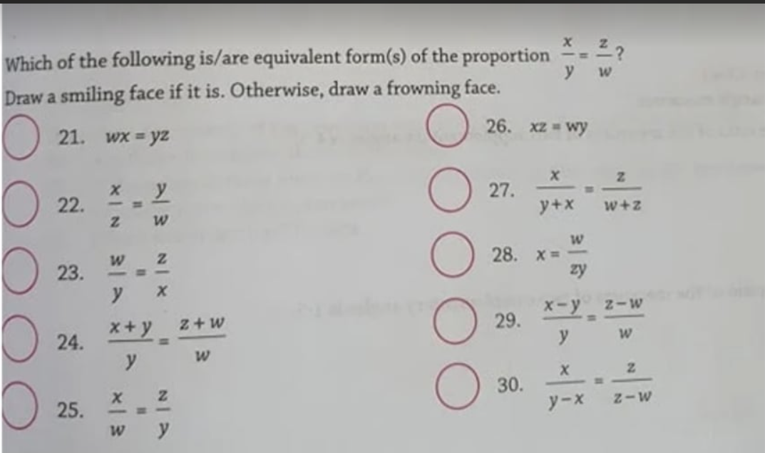 Which of the following is/are equivalent form(s) of the proportion =-=?
у w
Draw a smiling face if it is. Otherwise, draw a frowning face.
21.
Wx = yz
26. xz = wy
22.
27.
y+x
w+z
28. х 3D
zy
23.
X-y
Z-W
*+y z+w
24.
29.
%3D
y
30.
25.
y-x
-H -
M-Z
NI X
