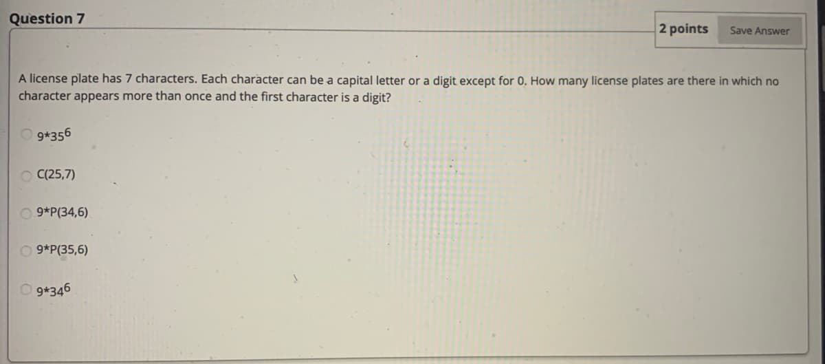 Question 7
2 points
Save Answer
A license plate has 7 characters. Each character can be a capital letter or a digit except for 0. How many license plates are there in which no
character appears more than once and the first character is a digit?
9*356
C(25,7)
O 9*P(34,6)
O 9*P(35,6)
O 9*346
