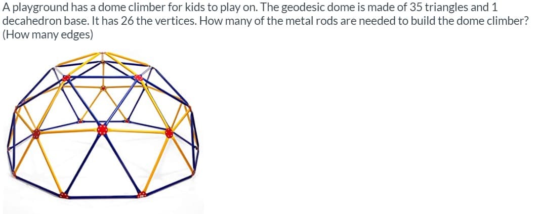 A playground has a dome climber for kids to play on. The geodesic dome is made of 35 triangles and 1
decahedron base. It has 26 the vertices. How many of the metal rods are needed to build the dome climber?
(How many edges)
