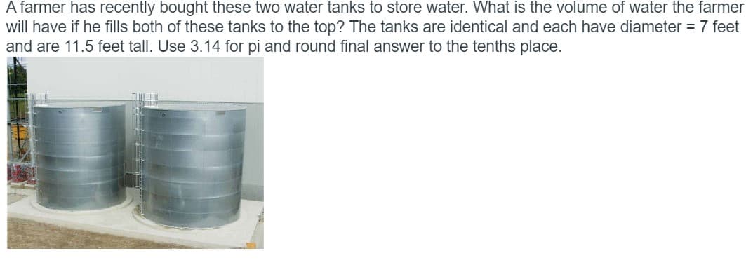 A farmer has recently bought these two water tanks to store water. What is the volume of water the farmer
will have if he fills both of these tanks to the top? The tanks are identical and each have diameter =7 feet
and are 11.5 feet tall. Use 3.14 for pi and round final answer to the tenths place.
