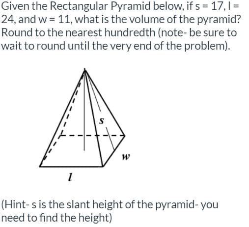 Given the Rectangular Pyramid below, if s = 17,1=
24, and w = 11, what is the volume of the pyramid?
Round to the nearest hundredth (note- be sure to
wait to round until the very end of the problem).
(Hint-s is the slant height of the pyramid- you
need to find the height)
