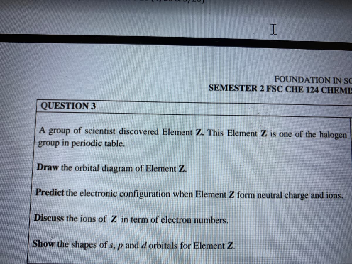 FOUNDATION IN SC
SEMESTER 2 FSC CHE 124 CHEMIS
QUESTION 3
A group of scientist discovered Element Z. This Element Z is one of the halogen
group in periodic table.
Draw the orbital diagram of Element Z.
Predict the electronic configuration when Element Z form neutral charge and ions.
Discuss the ions of Z in term of electron numbers.
Show the shapes of s, p and d orbitals for Element Z.
