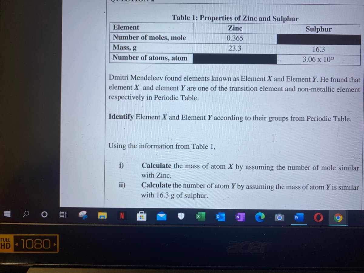 Table 1: Properties of Zinc and Sulphur
Element
Zinc
Sulphur
Number of moles, mole
0.365
Mass, g
23.3
16.3
Number of atoms, atom
3.06 х 103
Dmitri Mendeleev found elements known as Element X and Element Y. He found that
element X and element Y are one of the transition element and non-metallic element
respectively in Periodic Table.
Identify Element X and Element Y according to their groups from Periodic Table.
Using the information from Table 1,
i)
Calculate the mass of atom X by assuming the number of mole similar
with Zinc.
Calculate the number of atom Y by assuming the mass of atom Y is similar
with 16.3 g of sulphur.
ii)
FULL
HD 1080 ►
