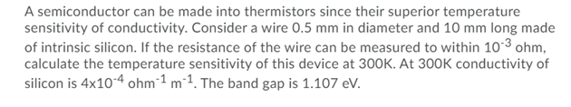 A semiconductor can be made into thermistors since their superior temperature
sensitivity of conductivity. Consider a wire 0.5 mm in diameter and 10 mm long made
of intrinsic silicon. If the resistance of the wire can be measured to within 10-3 ohm,
calculate the temperature sensitivity of this device at 300K. At 300K conductivity of
silicon is 4x10-4 ohm-1 m-1. The band gap is 1.107 eV.
