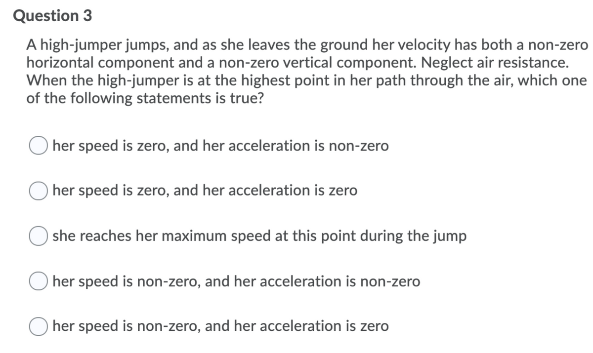 Question 3
A high-jumper jumps, and as she leaves the ground her velocity has both a non-zero
horizontal component and a non-zero vertical component. Neglect air resistance.
When the high-jumper is at the highest point in her path through the air, which one
of the following statements is true?
her speed is zero, and her acceleration is non-zero
her speed is zero, and her acceleration is zero
she reaches her maximum speed at this point during the jump
her speed is non-zero, and her acceleration is non-zero
her speed is non-zero, and her acceleration is zero
