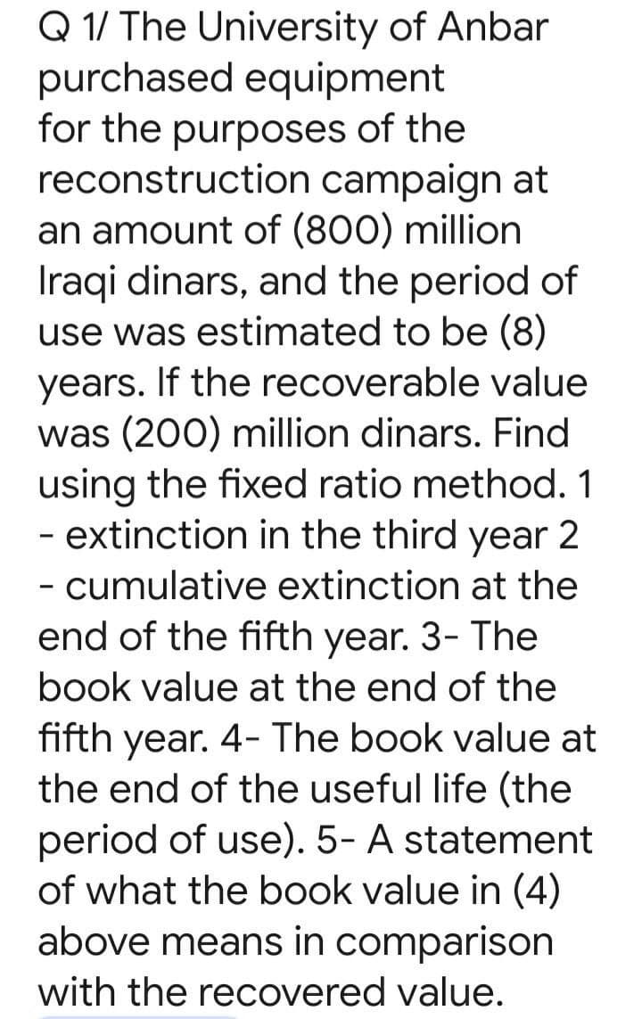 Q 1/ The University of Anbar
purchased equipment
for the purposes of the
reconstruction campaign at
an amount of (800) million
Iraqi dinars, and the period of
use was estimated to be (8)
years. If the recoverable value
was (200) million dinars. Find
using the fixed ratio method. 1
- extinction in the third year 2
- cumulative extinction at the
end of the fifth year. 3- The
book value at the end of the
fifth year. 4- The book value at
the end of the useful life (the
period of use). 5- A statement
of what the book value in (4)
above means in comparison
with the recovered value.
