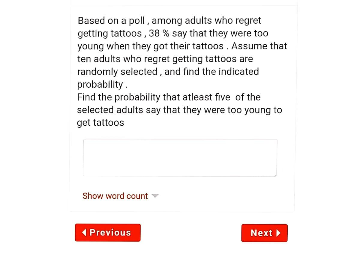 Based on a poll , among adults who regret
getting tattoos , 38 % say that they were too
young when they got their tattoos . Assume that
ten adults who regret getting tattoos are
randomly selected, and find the indicated
probability .
Find the probability that atleast five of the
selected adults say that they were too young to
get tattoos
Show word count
( Previous
Next
