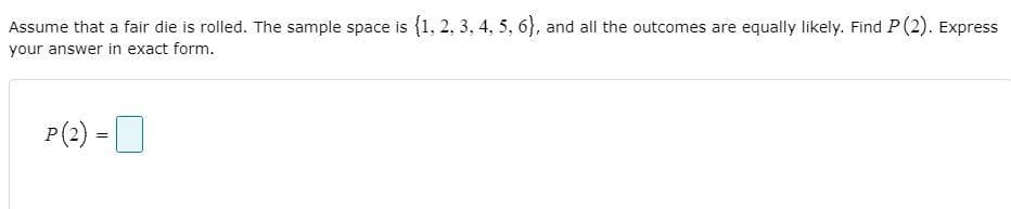 Assume that a fair die is rolled. The sample space is (1, 2, 3, 4, 5, 6}, and all the outcomes are equally likely. Find P (2). Express
your answer in exact form.
P(2) :
