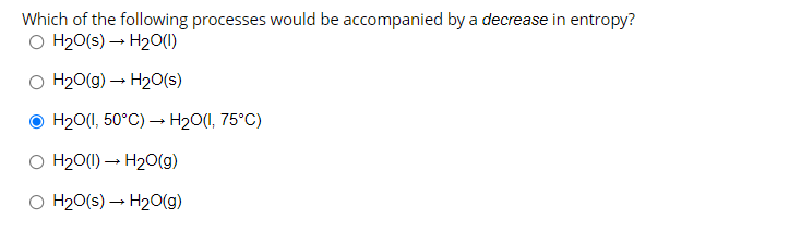 Which of the following processes would be accompanied by a decrease in entropy?
O H₂O(s) → H₂O(1)
O H₂O(g) → H₂O(s)
ⒸH₂O(1, 50°C)→ H₂O(1,75°C)
O H₂O(1)→ H₂O(g)
O H₂O(s) → H₂O(g)