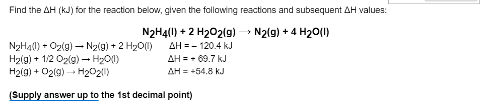 Find the AH (kJ) for the reaction below, given the following reactions and subsequent AH values:
N2H4(1) + 2 H202(g)
AH = - 120.4 kJ
N2(g) + 4 H20(1)
N2H4(1) + O2(9) –→ N2(g) + 2 H20(1)
H2(g) + 1/2 O2(9) → H20(1)
H2(g) + O2(g) → H2O2(1)
AH = + 69.7 kJ
AH = +54.8 kJ
(Supply answer up to the 1st decimal point)
