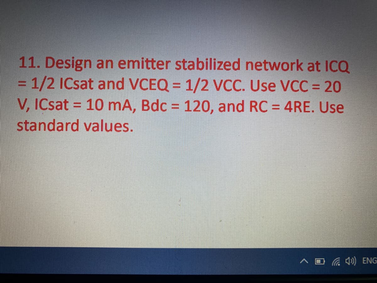 11. Design an emitter stabilized network at ICQ
=1/2 ICsat and VCEQ = 1/2 VCC. Use VCC = 20
V, ICsat = 10 mA, Bdc = 120, and RC = 4RE. Use
standard values.
Ca ) ENG
