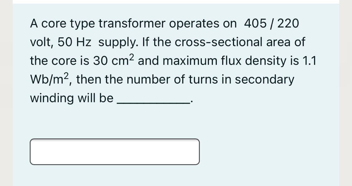 A core type transformer operates on 405/ 220
volt, 50 Hz supply. If the cross-sectional area of
the core is 30 cm2 and maximum flux density is 1.1
Wb/m2, then the number of turns in secondary
winding will be

