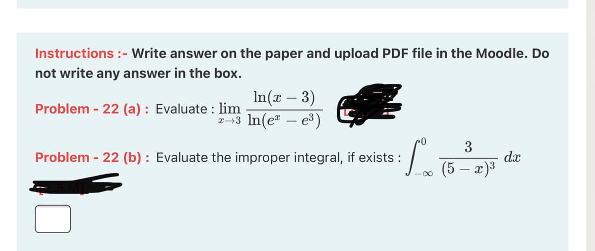 Instructions :- Write answer on the paper and upload PDF file in the Moodle. Do
not write any answer in the box.
In(x – 3)
2-3 In(e – e³)
Problem - 22 (a) : Evaluate : lim
3
dx
(5 – a)³
Problem - 22 (b) : Evaluate the improper integral, if exists :
