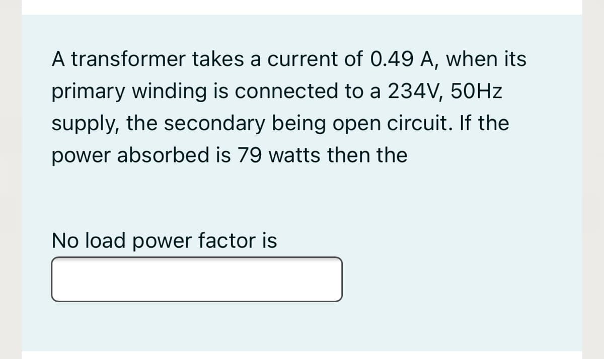 A transformer takes a current of 0.49 A, when its
primary winding is connected to a 234V, 50HZ
supply, the secondary being open circuit. If the
power absorbed is 79 watts then the
No load power factor is
