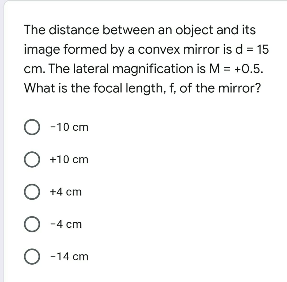 The distance between an object and its
image formed by a convex mirror is d = 15
cm. The lateral magnification is M = +0.5.
What is the focal length, f, of the mirror?
-10 cm
+10 cm
+4 cm
-4 cm
-14 cm
